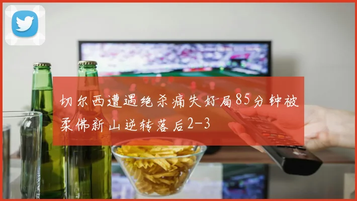 切尔西遭遇绝杀痛失好局85分钟被柔佛新山逆转落后2-3