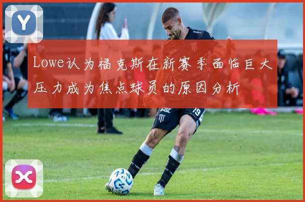 Lowe认为福克斯在新赛季面临巨大压力成为焦点球员的原因分析