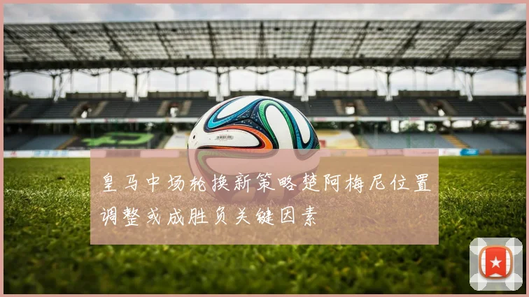 皇马中场轮换新策略楚阿梅尼位置调整或成胜负关键因素